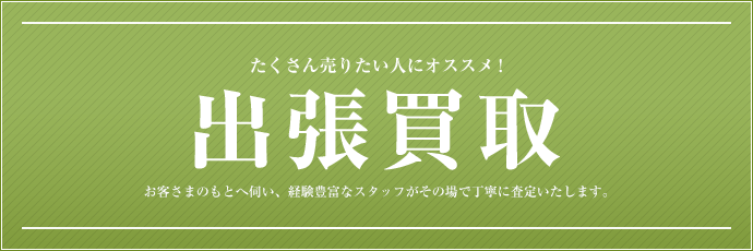 たくさん売りたい人にオススメ！ 出張買取 お客さまのもとに伺い、経験豊富なスタッフがその場で丁寧に審査いたします。